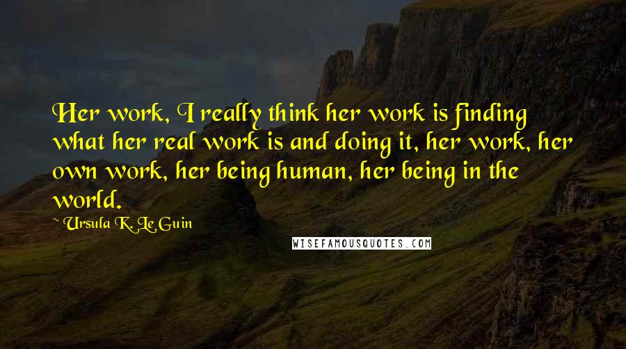 Ursula K. Le Guin Quotes: Her work, I really think her work is finding what her real work is and doing it, her work, her own work, her being human, her being in the world.