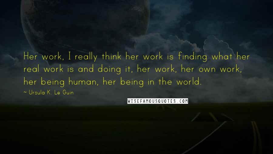 Ursula K. Le Guin Quotes: Her work, I really think her work is finding what her real work is and doing it, her work, her own work, her being human, her being in the world.