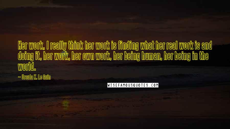 Ursula K. Le Guin Quotes: Her work, I really think her work is finding what her real work is and doing it, her work, her own work, her being human, her being in the world.