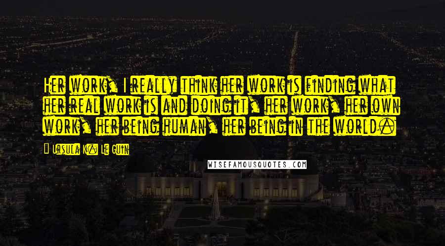 Ursula K. Le Guin Quotes: Her work, I really think her work is finding what her real work is and doing it, her work, her own work, her being human, her being in the world.