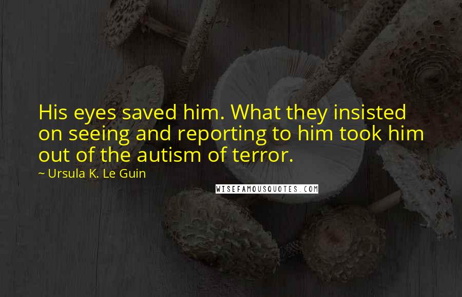 Ursula K. Le Guin Quotes: His eyes saved him. What they insisted on seeing and reporting to him took him out of the autism of terror.