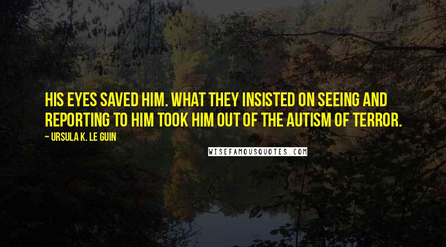 Ursula K. Le Guin Quotes: His eyes saved him. What they insisted on seeing and reporting to him took him out of the autism of terror.