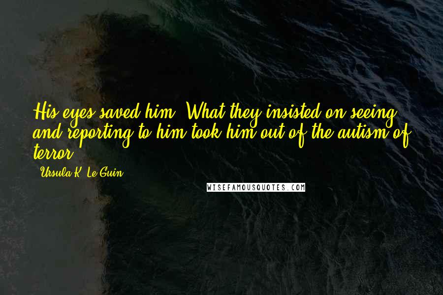 Ursula K. Le Guin Quotes: His eyes saved him. What they insisted on seeing and reporting to him took him out of the autism of terror.