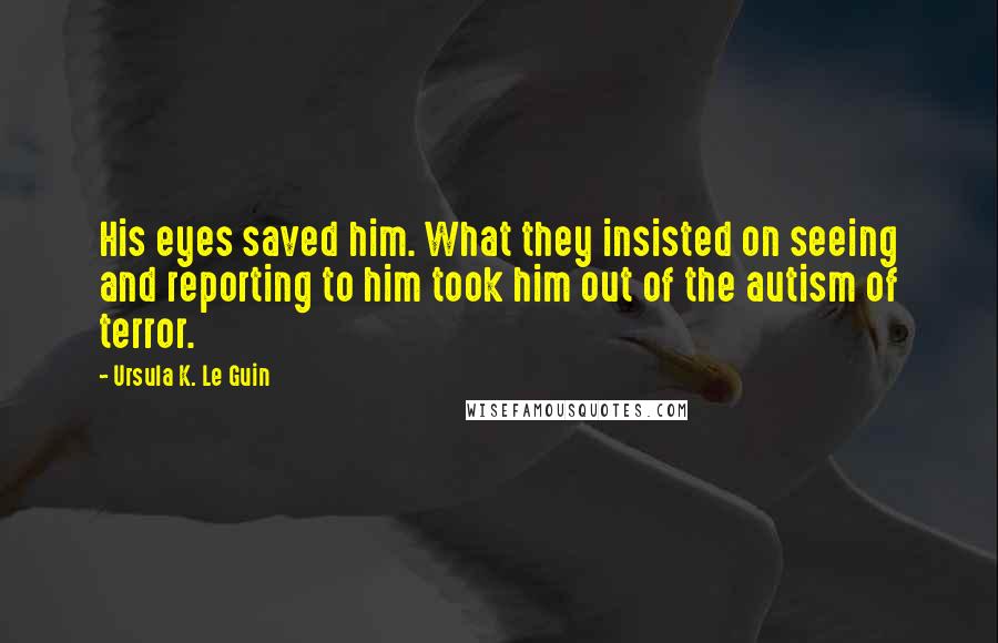 Ursula K. Le Guin Quotes: His eyes saved him. What they insisted on seeing and reporting to him took him out of the autism of terror.