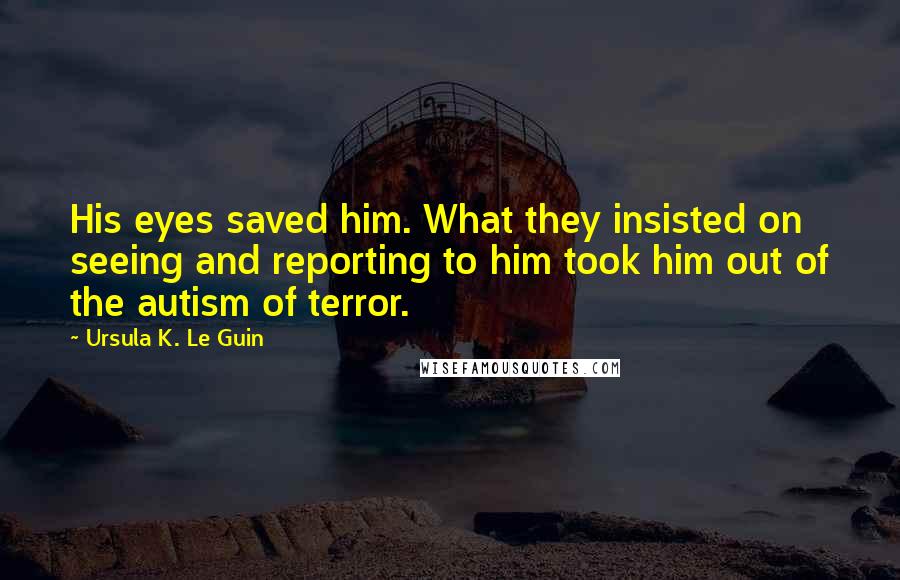 Ursula K. Le Guin Quotes: His eyes saved him. What they insisted on seeing and reporting to him took him out of the autism of terror.
