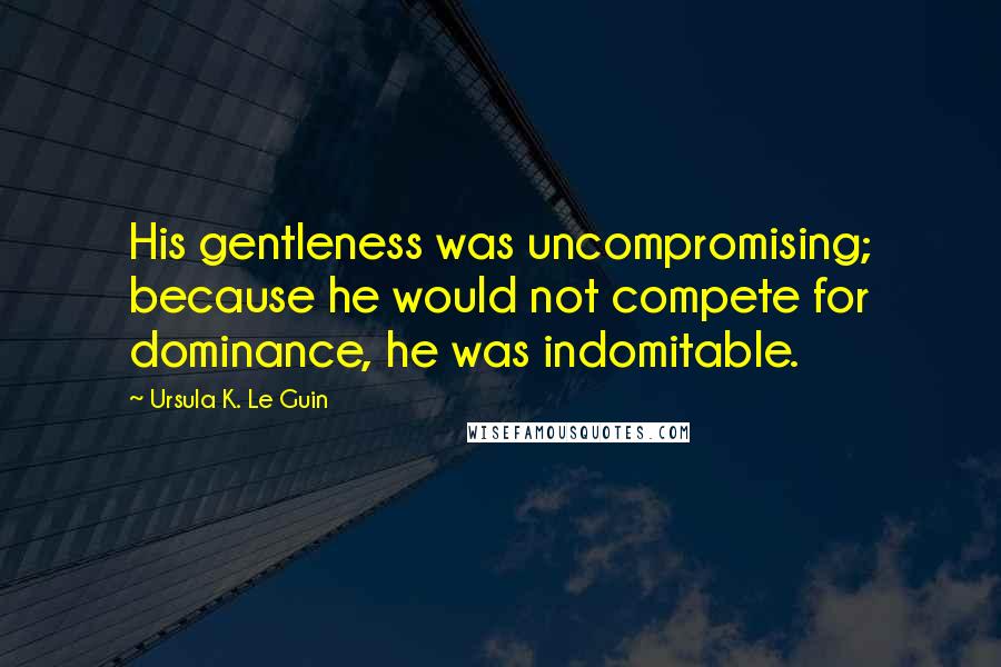 Ursula K. Le Guin Quotes: His gentleness was uncompromising; because he would not compete for dominance, he was indomitable.