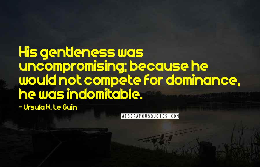 Ursula K. Le Guin Quotes: His gentleness was uncompromising; because he would not compete for dominance, he was indomitable.