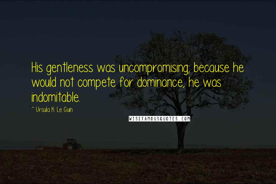 Ursula K. Le Guin Quotes: His gentleness was uncompromising; because he would not compete for dominance, he was indomitable.