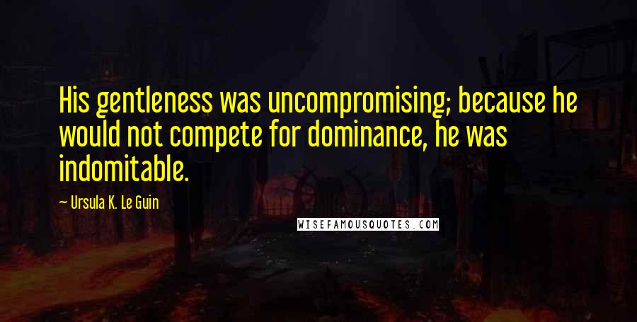 Ursula K. Le Guin Quotes: His gentleness was uncompromising; because he would not compete for dominance, he was indomitable.