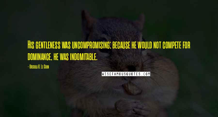 Ursula K. Le Guin Quotes: His gentleness was uncompromising; because he would not compete for dominance, he was indomitable.