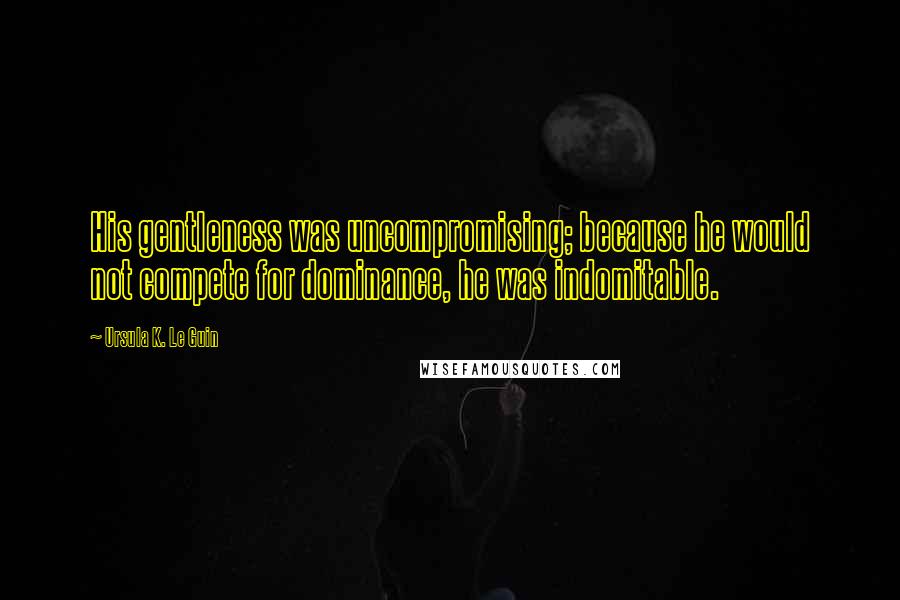 Ursula K. Le Guin Quotes: His gentleness was uncompromising; because he would not compete for dominance, he was indomitable.