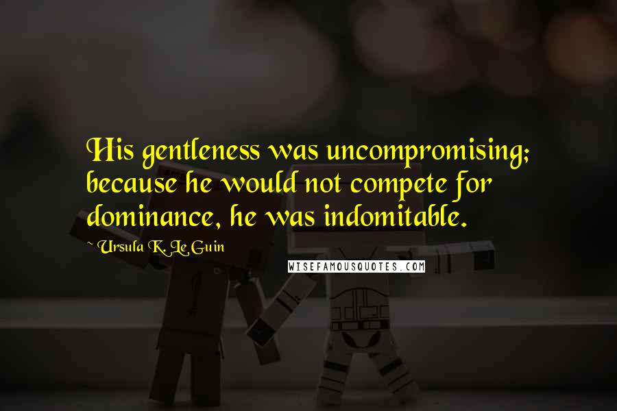 Ursula K. Le Guin Quotes: His gentleness was uncompromising; because he would not compete for dominance, he was indomitable.