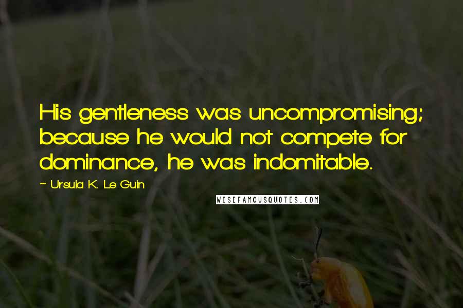 Ursula K. Le Guin Quotes: His gentleness was uncompromising; because he would not compete for dominance, he was indomitable.