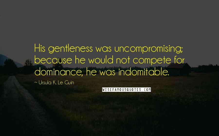 Ursula K. Le Guin Quotes: His gentleness was uncompromising; because he would not compete for dominance, he was indomitable.