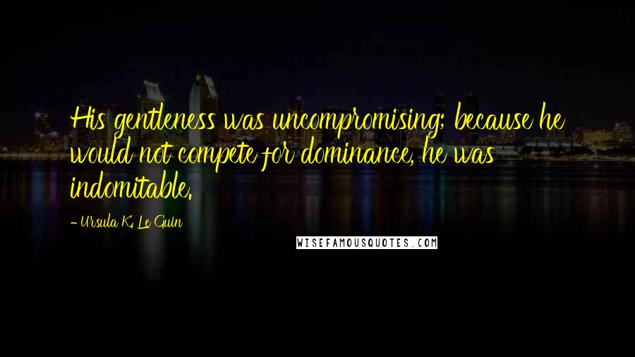 Ursula K. Le Guin Quotes: His gentleness was uncompromising; because he would not compete for dominance, he was indomitable.