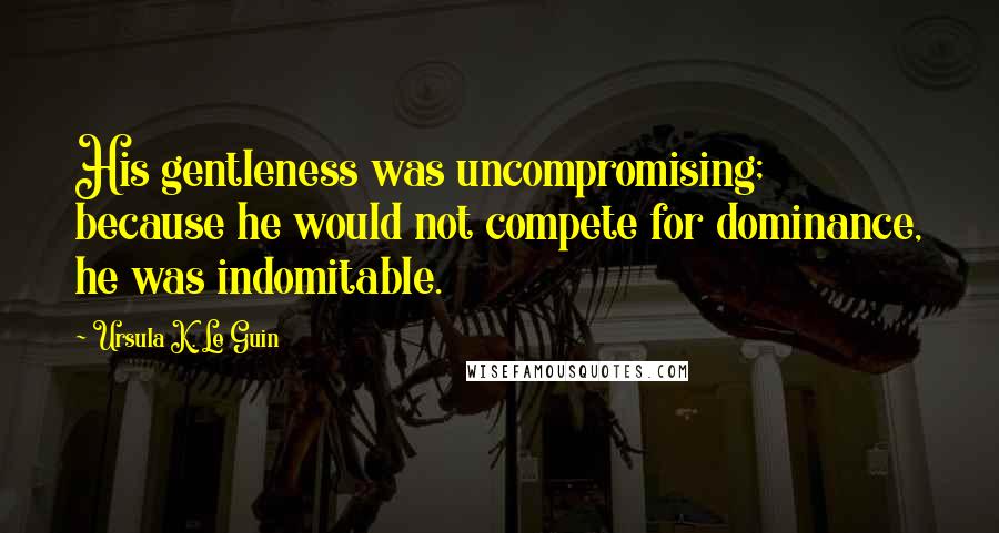 Ursula K. Le Guin Quotes: His gentleness was uncompromising; because he would not compete for dominance, he was indomitable.