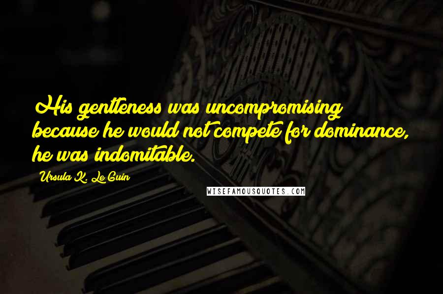 Ursula K. Le Guin Quotes: His gentleness was uncompromising; because he would not compete for dominance, he was indomitable.