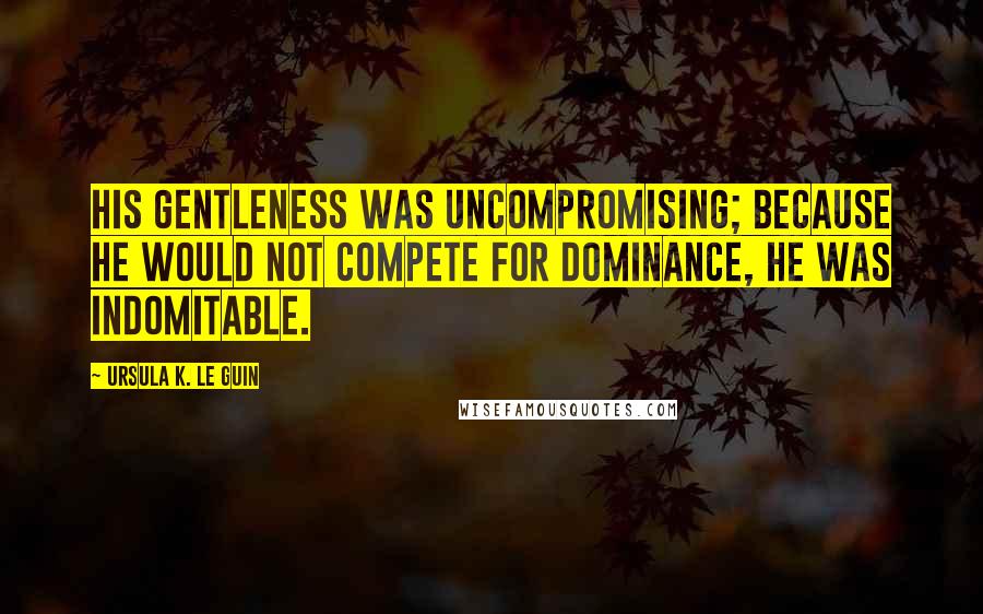 Ursula K. Le Guin Quotes: His gentleness was uncompromising; because he would not compete for dominance, he was indomitable.