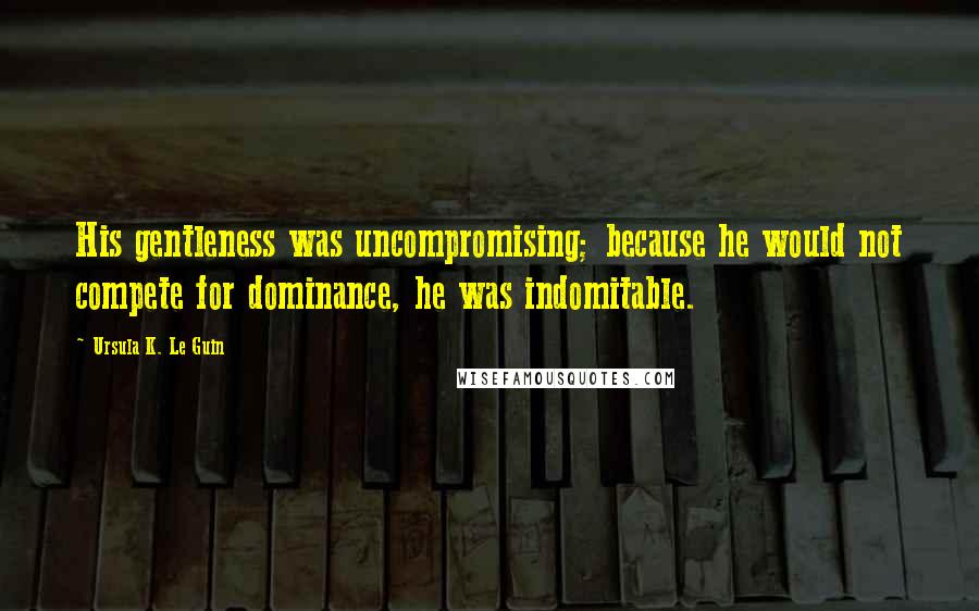 Ursula K. Le Guin Quotes: His gentleness was uncompromising; because he would not compete for dominance, he was indomitable.