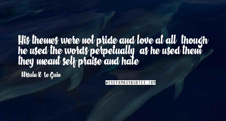 Ursula K. Le Guin Quotes: His themes were not pride and love at all, though he used the words perpetually; as he used them they meant self-praise and hate.