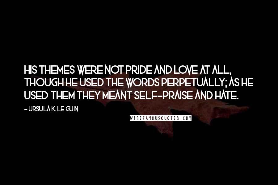 Ursula K. Le Guin Quotes: His themes were not pride and love at all, though he used the words perpetually; as he used them they meant self-praise and hate.