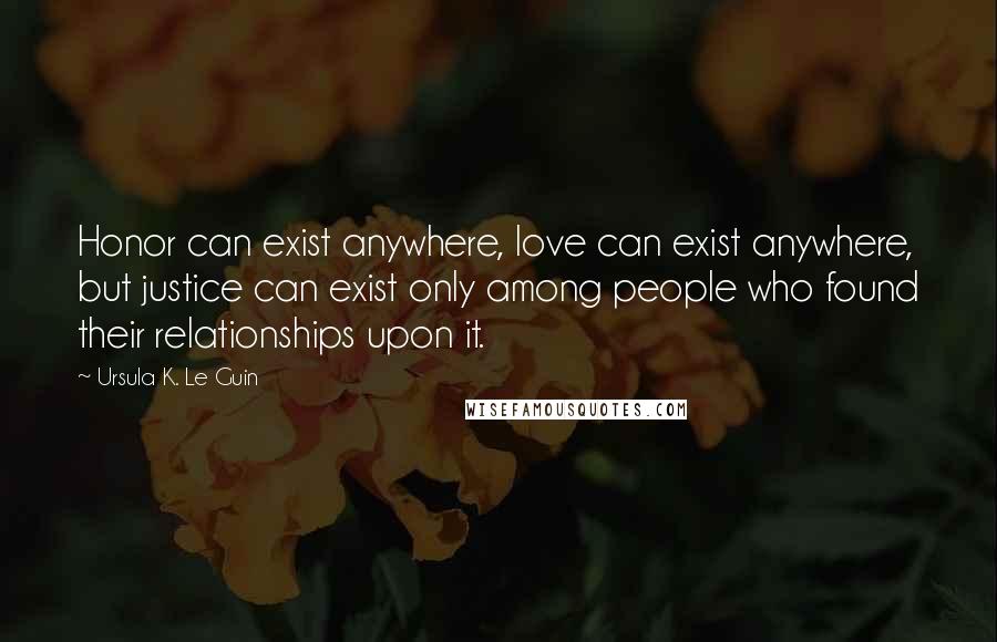 Ursula K. Le Guin Quotes: Honor can exist anywhere, love can exist anywhere, but justice can exist only among people who found their relationships upon it.