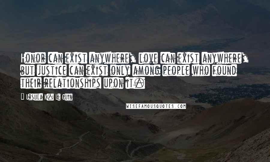 Ursula K. Le Guin Quotes: Honor can exist anywhere, love can exist anywhere, but justice can exist only among people who found their relationships upon it.