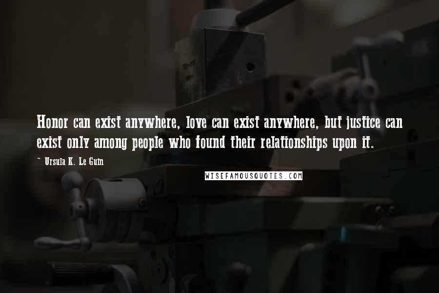 Ursula K. Le Guin Quotes: Honor can exist anywhere, love can exist anywhere, but justice can exist only among people who found their relationships upon it.