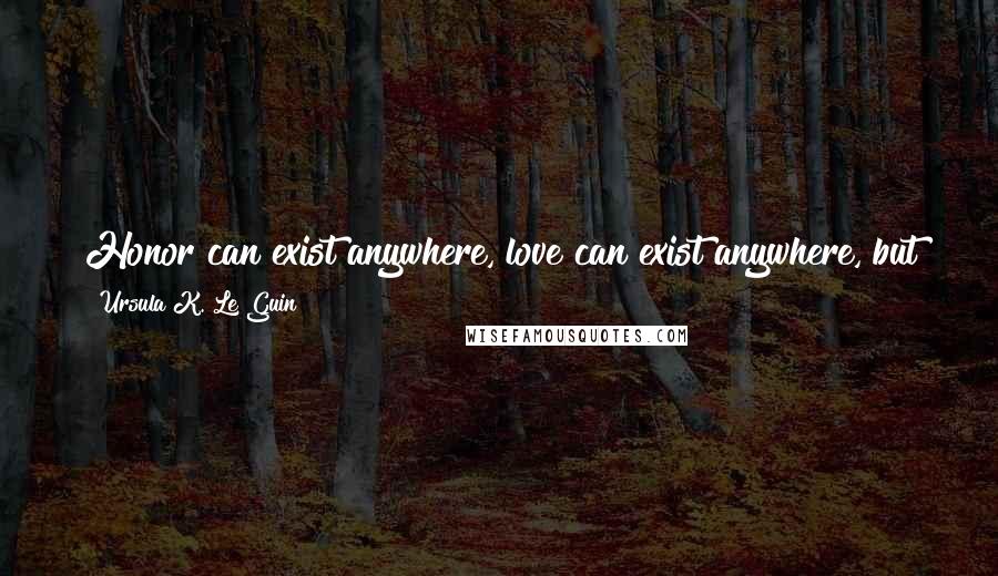 Ursula K. Le Guin Quotes: Honor can exist anywhere, love can exist anywhere, but justice can exist only among people who found their relationships upon it.