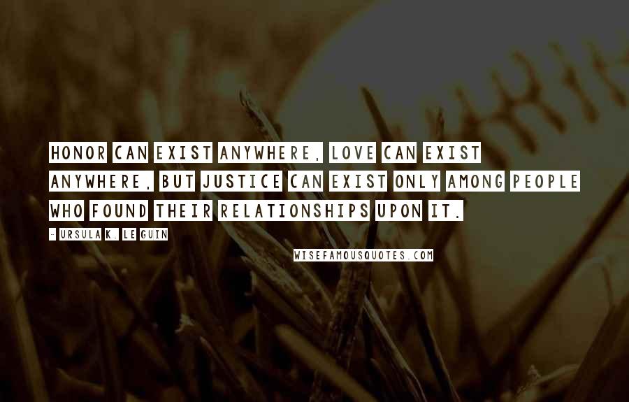 Ursula K. Le Guin Quotes: Honor can exist anywhere, love can exist anywhere, but justice can exist only among people who found their relationships upon it.