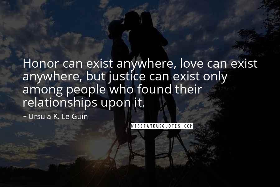 Ursula K. Le Guin Quotes: Honor can exist anywhere, love can exist anywhere, but justice can exist only among people who found their relationships upon it.