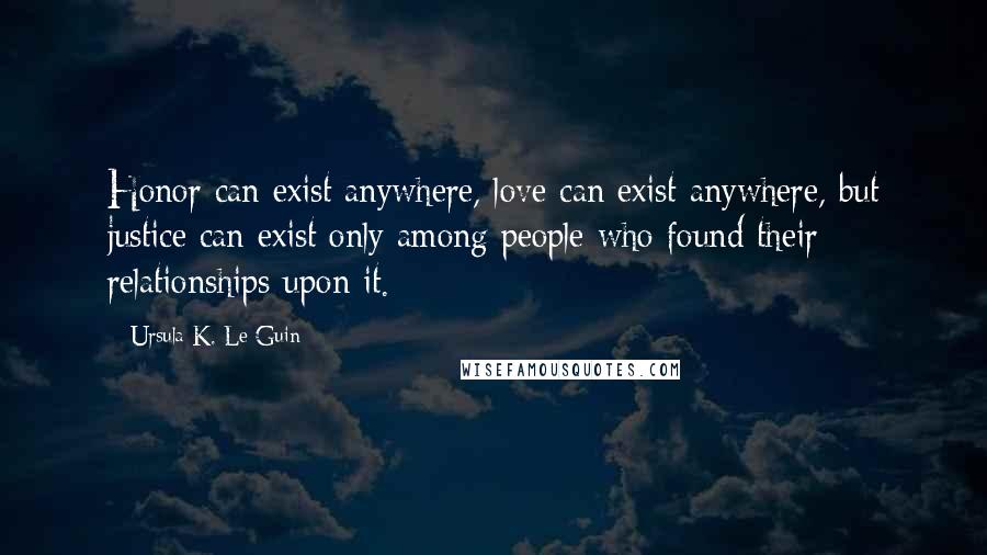 Ursula K. Le Guin Quotes: Honor can exist anywhere, love can exist anywhere, but justice can exist only among people who found their relationships upon it.