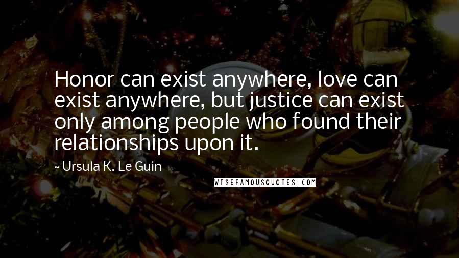 Ursula K. Le Guin Quotes: Honor can exist anywhere, love can exist anywhere, but justice can exist only among people who found their relationships upon it.