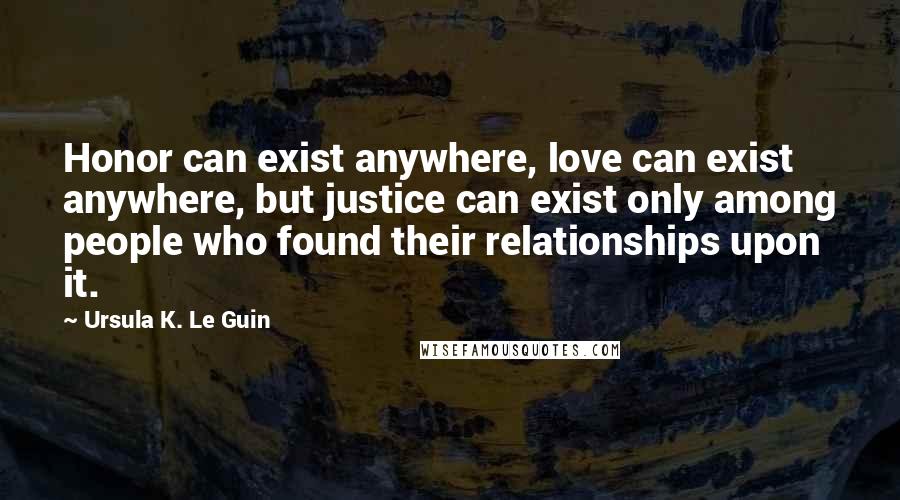 Ursula K. Le Guin Quotes: Honor can exist anywhere, love can exist anywhere, but justice can exist only among people who found their relationships upon it.