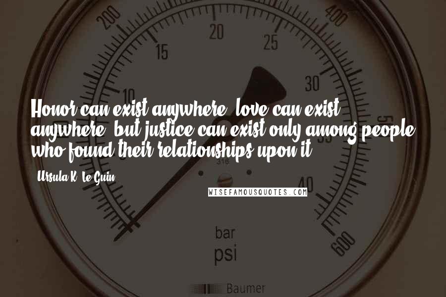 Ursula K. Le Guin Quotes: Honor can exist anywhere, love can exist anywhere, but justice can exist only among people who found their relationships upon it.