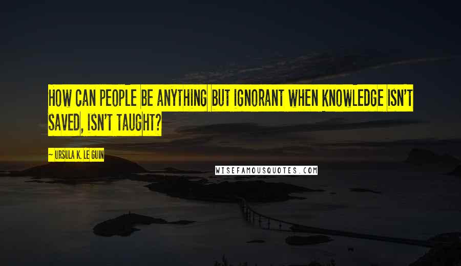 Ursula K. Le Guin Quotes: How can people be anything but ignorant when knowledge isn't saved, isn't taught?