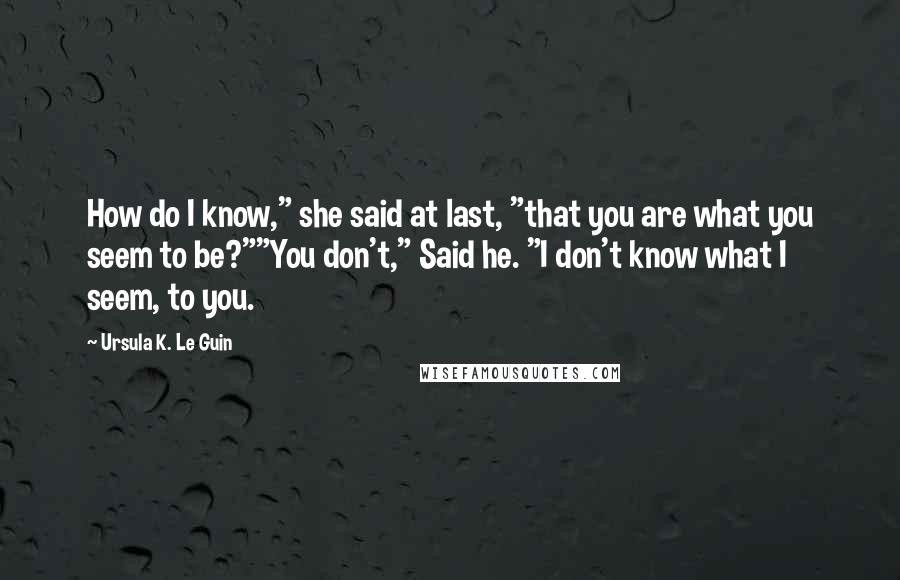 Ursula K. Le Guin Quotes: How do I know," she said at last, "that you are what you seem to be?""You don't," Said he. "I don't know what I seem, to you.