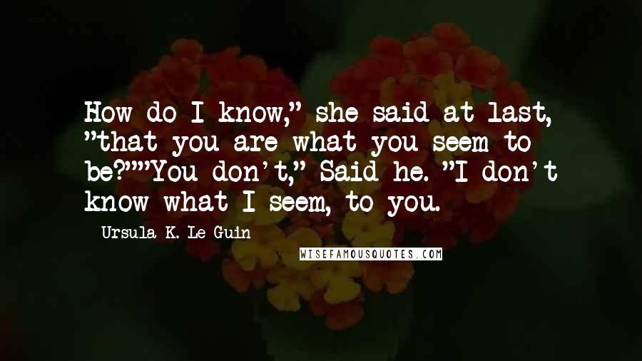 Ursula K. Le Guin Quotes: How do I know," she said at last, "that you are what you seem to be?""You don't," Said he. "I don't know what I seem, to you.