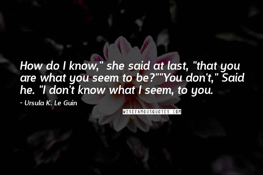 Ursula K. Le Guin Quotes: How do I know," she said at last, "that you are what you seem to be?""You don't," Said he. "I don't know what I seem, to you.