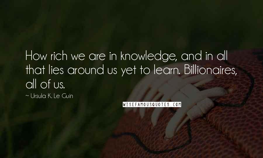 Ursula K. Le Guin Quotes: How rich we are in knowledge, and in all that lies around us yet to learn. Billionaires, all of us.