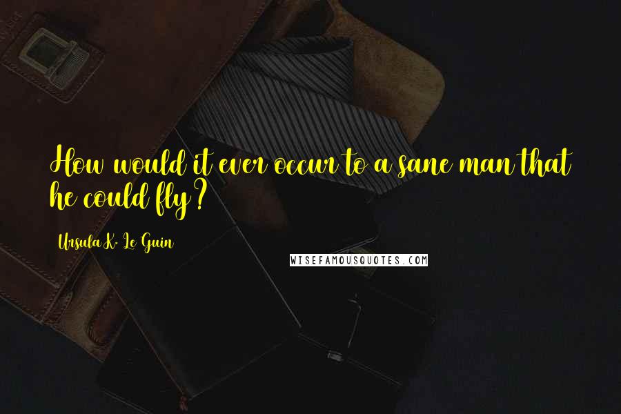 Ursula K. Le Guin Quotes: How would it ever occur to a sane man that he could fly?