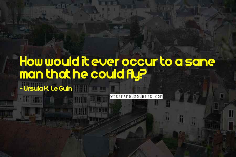 Ursula K. Le Guin Quotes: How would it ever occur to a sane man that he could fly?