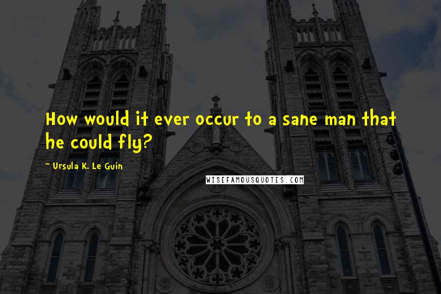 Ursula K. Le Guin Quotes: How would it ever occur to a sane man that he could fly?