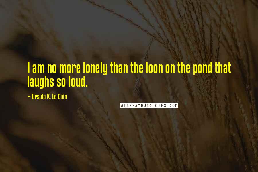 Ursula K. Le Guin Quotes: I am no more lonely than the loon on the pond that laughs so loud.