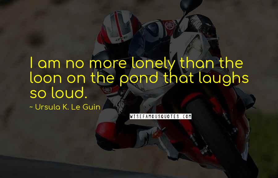 Ursula K. Le Guin Quotes: I am no more lonely than the loon on the pond that laughs so loud.