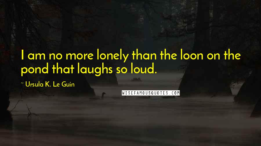 Ursula K. Le Guin Quotes: I am no more lonely than the loon on the pond that laughs so loud.