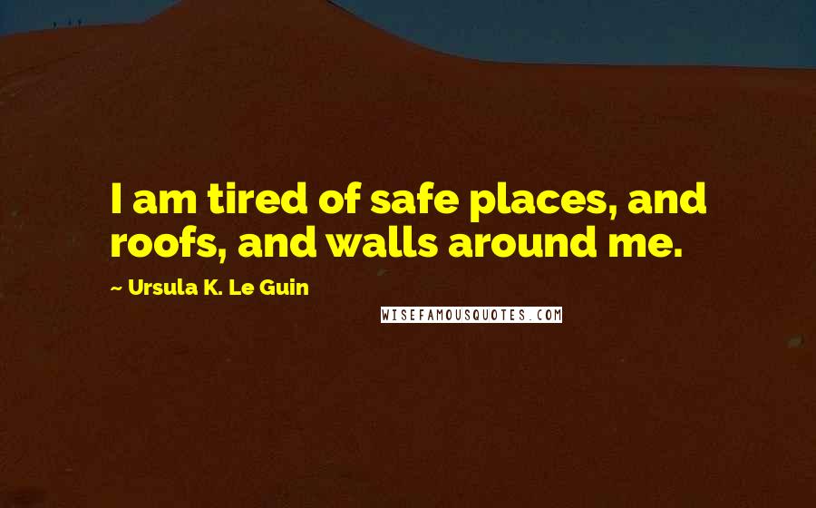 Ursula K. Le Guin Quotes: I am tired of safe places, and roofs, and walls around me.