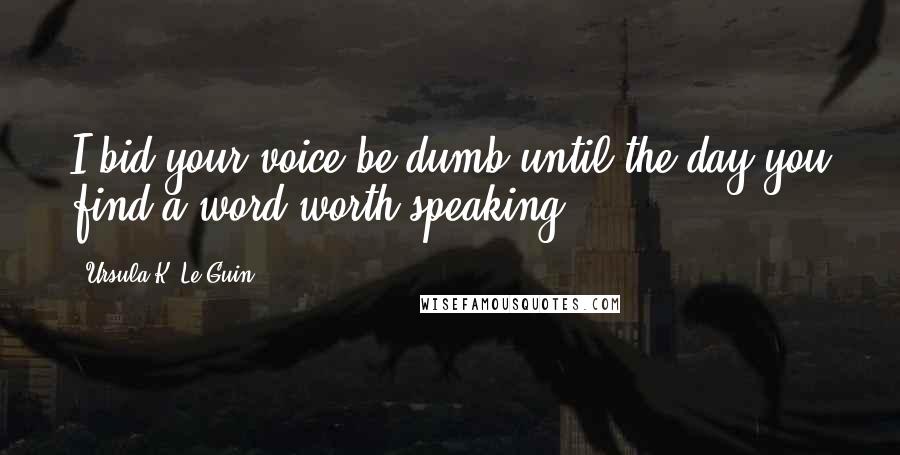 Ursula K. Le Guin Quotes: I bid your voice be dumb until the day you find a word worth speaking.