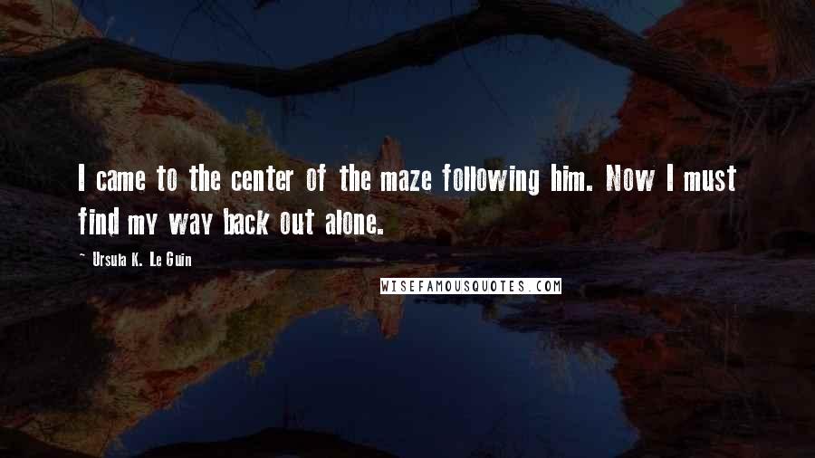 Ursula K. Le Guin Quotes: I came to the center of the maze following him. Now I must find my way back out alone.