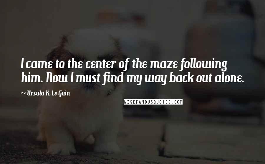 Ursula K. Le Guin Quotes: I came to the center of the maze following him. Now I must find my way back out alone.